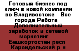 Готовый бизнес под ключ в новой компании во Владивостоке - Все города Работа » Дополнительный заработок и сетевой маркетинг   . Башкортостан респ.,Караидельский р-н